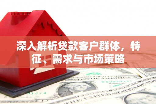 即墨深入解析贷款客户群体，特征、需求与市场策略