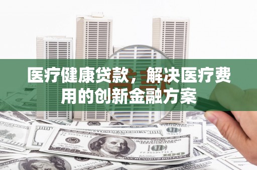 即墨医疗健康贷款，解决医疗费用的创新金融方案