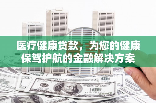 即墨医疗健康贷款，为您的健康保驾护航的金融解决方案